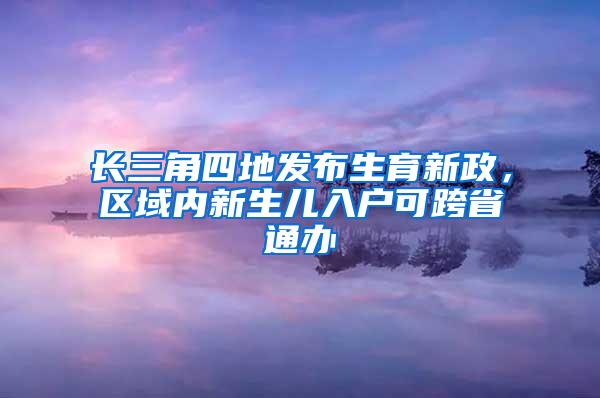 长三角四地发布生育新政，区域内新生儿入户可跨省通办