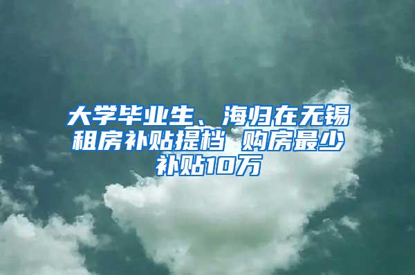 大学毕业生、海归在无锡租房补贴提档 购房最少补贴10万