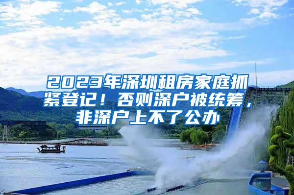 2023年深圳租房家庭抓紧登记！否则深户被统筹，非深户上不了公办