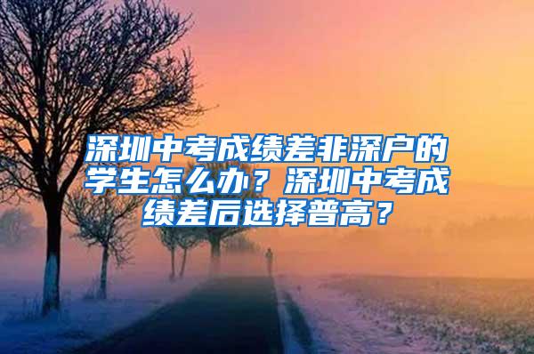 深圳中考成绩差非深户的学生怎么办？深圳中考成绩差后选择普高？