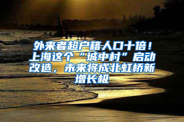 外来者超户籍人口十倍！上海这个“城中村”启动改造，未来将成北虹桥新增长极