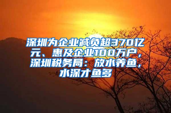 深圳为企业减负超370亿元、惠及企业100万户，深圳税务局：放水养鱼，水深才鱼多