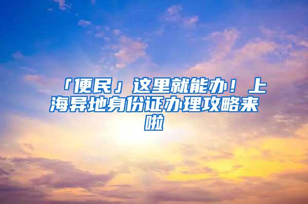 「便民」这里就能办！上海异地身份证办理攻略来啦