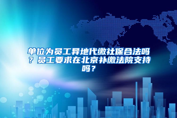 单位为员工异地代缴社保合法吗？员工要求在北京补缴法院支持吗？