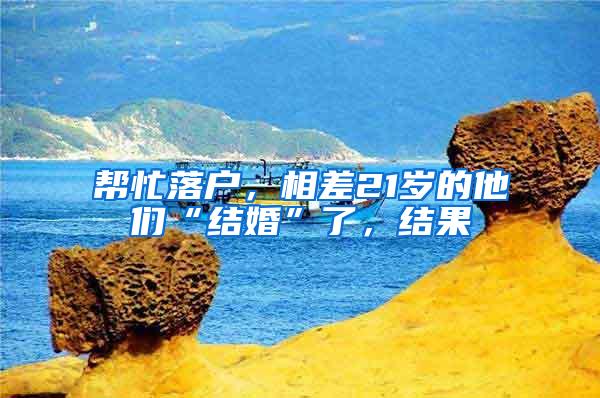 帮忙落户，相差21岁的他们“结婚”了，结果