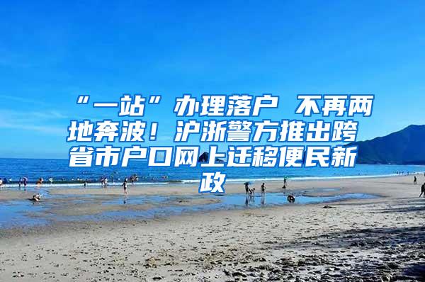 “一站”办理落户 不再两地奔波！沪浙警方推出跨省市户口网上迁移便民新政