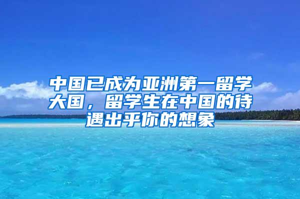 中国已成为亚洲第一留学大国，留学生在中国的待遇出乎你的想象