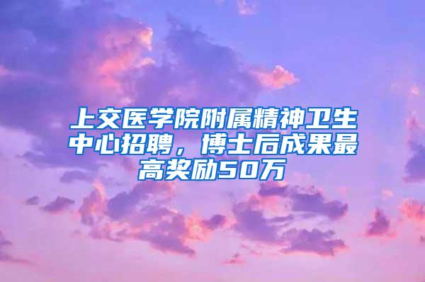 上交医学院附属精神卫生中心招聘，博士后成果最高奖励50万