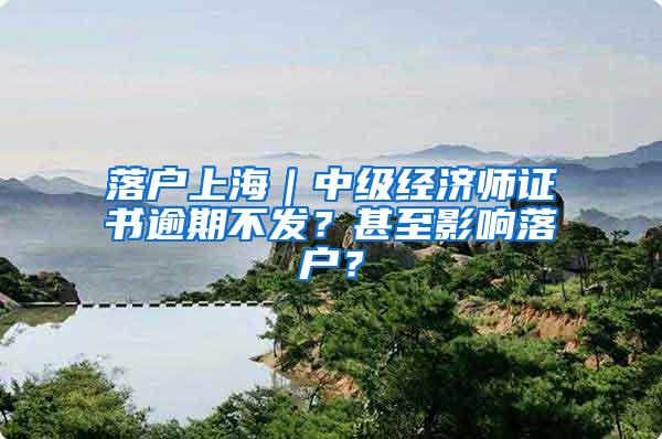 落户上海｜中级经济师证书逾期不发？甚至影响落户？