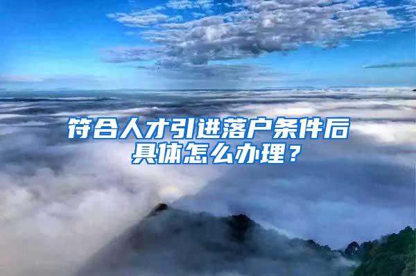 符合人才引进落户条件后 具体怎么办理？