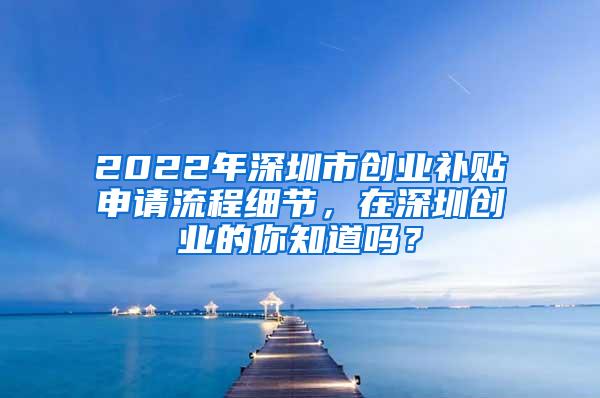 2022年深圳市创业补贴申请流程细节，在深圳创业的你知道吗？