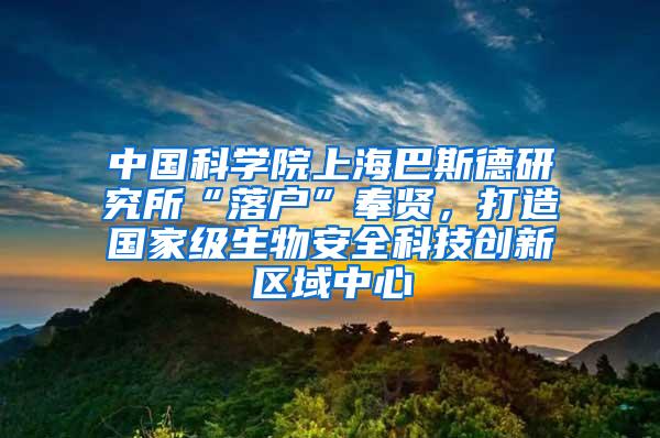 中国科学院上海巴斯德研究所“落户”奉贤，打造国家级生物安全科技创新区域中心