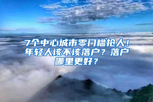 7个中心城市零门槛抢人！年轻人该不该落户？落户哪里更好？