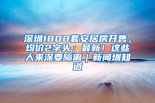 深圳1808套安居房开售，均价2字头；最新！这些人来深要隔离｜新闻圳知道