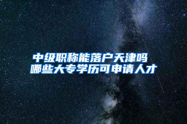 中级职称能落户天津吗 哪些大专学历可申请人才