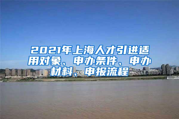 2021年上海人才引进适用对象、申办条件、申办材料、申报流程