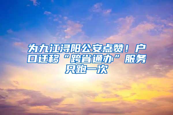 为九江浔阳公安点赞！户口迁移“跨省通办”服务只跑一次