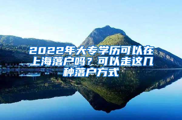 2022年大专学历可以在上海落户吗？可以走这几种落户方式