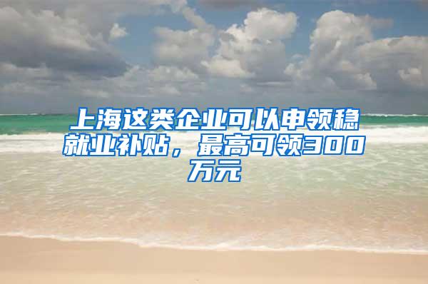 上海这类企业可以申领稳就业补贴，最高可领300万元