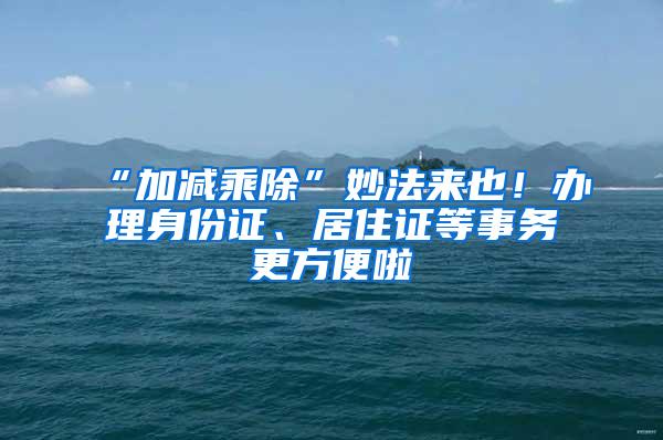 “加减乘除”妙法来也！办理身份证、居住证等事务更方便啦