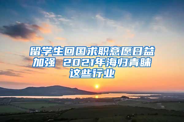 留学生回国求职意愿日益加强 2021年海归青睐这些行业