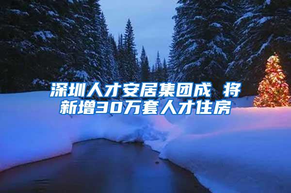 深圳人才安居集团成 将新增30万套人才住房