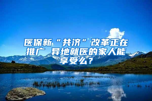 医保新“共济”改革正在推广 异地就医的家人能享受么？