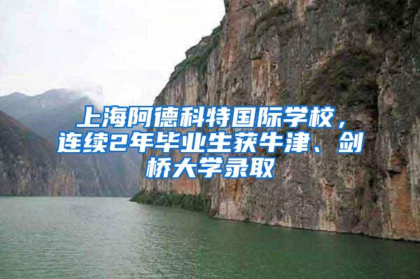 上海阿德科特国际学校，连续2年毕业生获牛津、剑桥大学录取