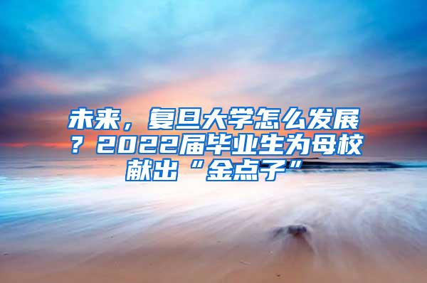 未来，复旦大学怎么发展？2022届毕业生为母校献出“金点子”