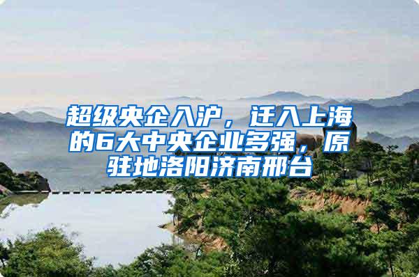 超级央企入沪，迁入上海的6大中央企业多强，原驻地洛阳济南邢台