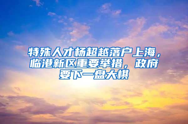 特殊人才杨超越落户上海，临港新区重要举措，政府要下一盘大棋