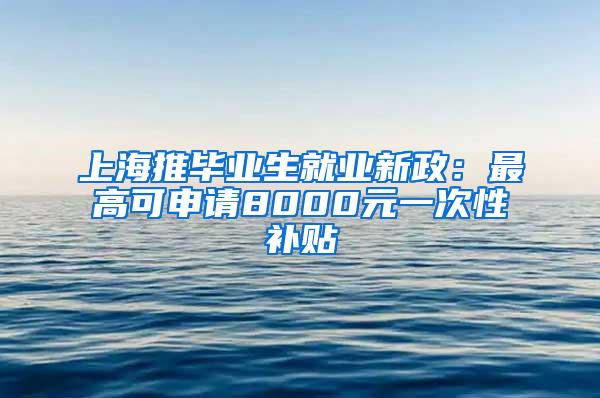 上海推毕业生就业新政：最高可申请8000元一次性补贴