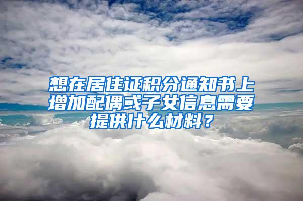 想在居住证积分通知书上增加配偶或子女信息需要提供什么材料？