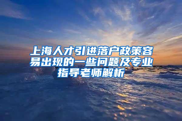 上海人才引进落户政策容易出现的一些问题及专业指导老师解析