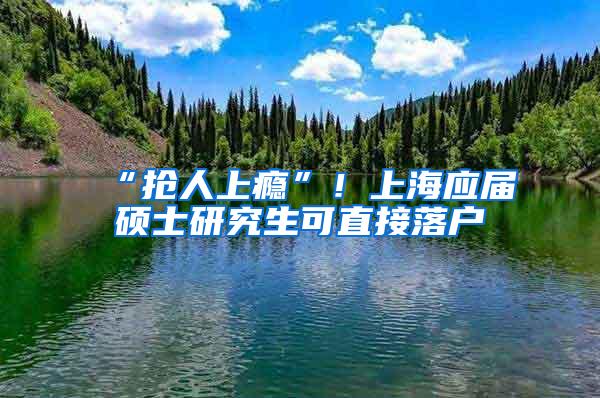 “抢人上瘾”！上海应届硕士研究生可直接落户