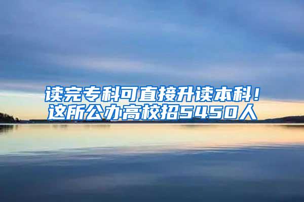 读完专科可直接升读本科！这所公办高校招5450人