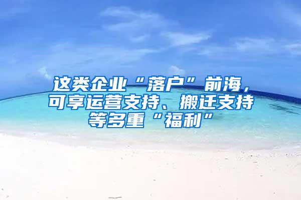 这类企业“落户”前海，可享运营支持、搬迁支持等多重“福利”