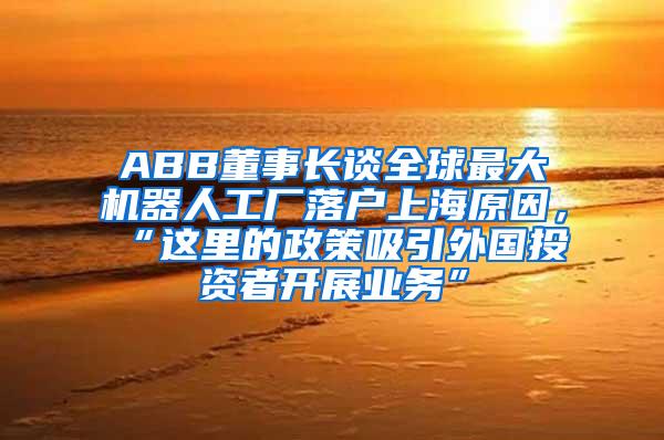 ABB董事长谈全球最大机器人工厂落户上海原因，“这里的政策吸引外国投资者开展业务”