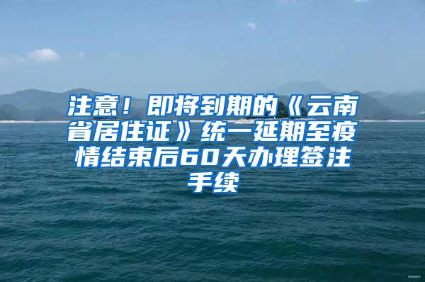 注意！即将到期的《云南省居住证》统一延期至疫情结束后60天办理签注手续