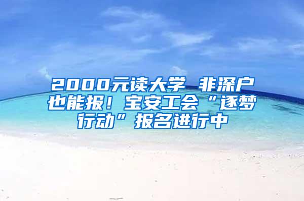 2000元读大学 非深户也能报！宝安工会“逐梦行动”报名进行中