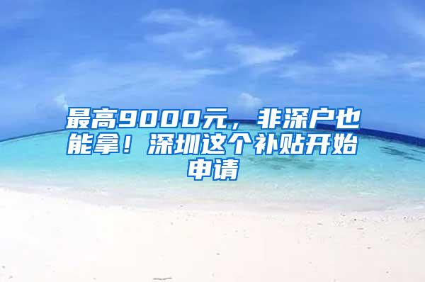 最高9000元，非深户也能拿！深圳这个补贴开始申请