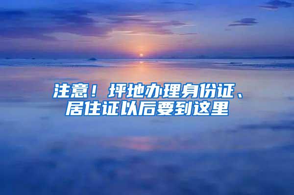 注意！坪地办理身份证、居住证以后要到这里