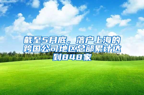 截至5月底，落户上海的跨国公司地区总部累计达到848家