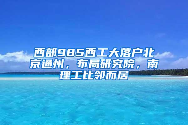 西部985西工大落户北京通州，布局研究院，南理工比邻而居