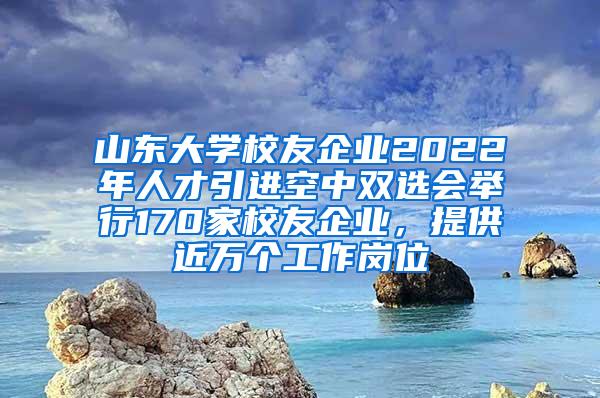 山东大学校友企业2022年人才引进空中双选会举行170家校友企业，提供近万个工作岗位