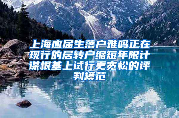 上海应届生落户难吗正在现行的居转户缩短年限计谋根基上试行更宽松的评判模范