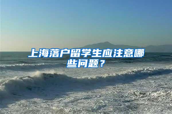 上海落户留学生应注意哪些问题？