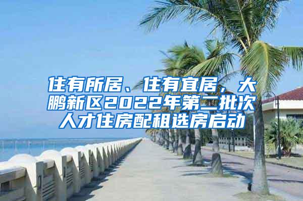 住有所居、住有宜居，大鹏新区2022年第二批次人才住房配租选房启动