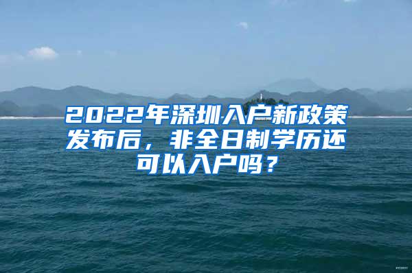 2022年深圳入户新政策发布后，非全日制学历还可以入户吗？