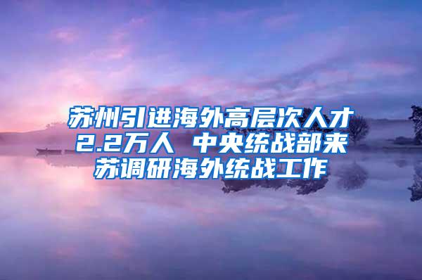 苏州引进海外高层次人才2.2万人 中央统战部来苏调研海外统战工作